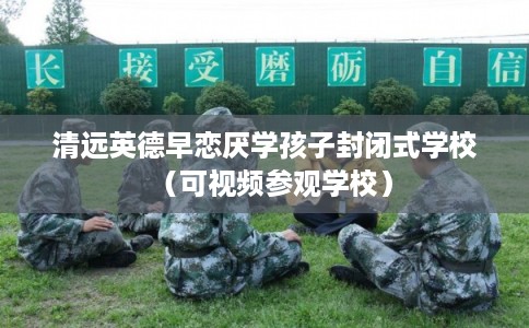 清远英德早恋厌学孩子封闭式学校（可视频参观学校）