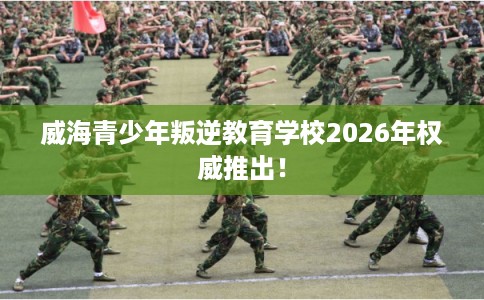 威海青少年叛逆教育学校2026年权威推出! 威海青少年叛逆教育学校2026年权威推出!
