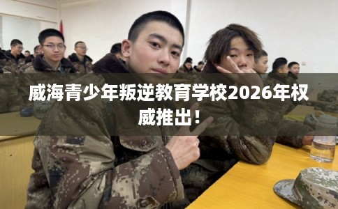 威海青少年叛逆教育学校2026年权威推出! 威海青少年叛逆教育学校2026年权威推出!