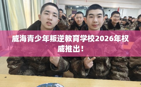 威海青少年叛逆教育学校2026年权威推出！
