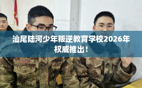 汕尾陆河少年叛逆教育学校2026年权威推出！