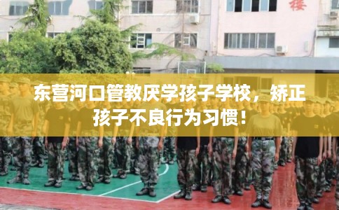 东营河口管教厌学孩子学校，矫正孩子不良行为习惯！