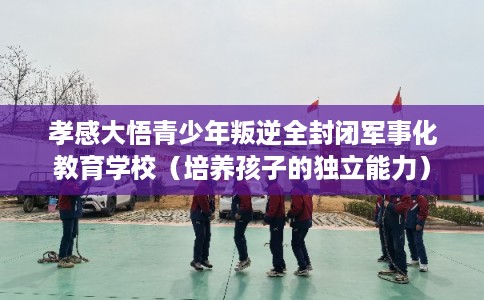 孝感大悟青少年叛逆全封闭军事化教育学校(培养孩子的独立能力) 孝感大悟青少年叛逆全封闭军事化教育学校(培养孩子的独立能力)