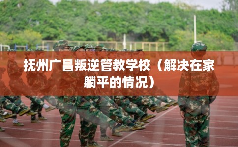 抚州广昌叛逆管教学校（解决在家躺平的情况）