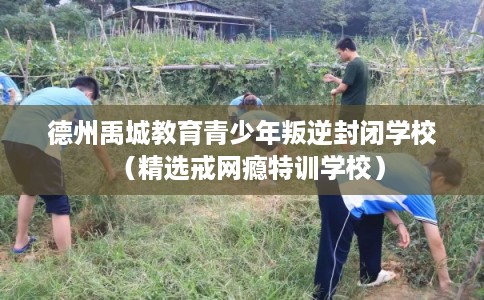 德州禹城教育青少年叛逆封闭学校（精选戒网瘾特训学校）
