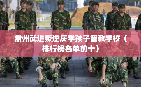 常州武进叛逆厌学孩子管教学校（排行榜名单前十）