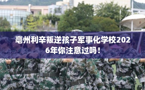 亳州利辛叛逆孩子军事化学校2026年你注意过吗！