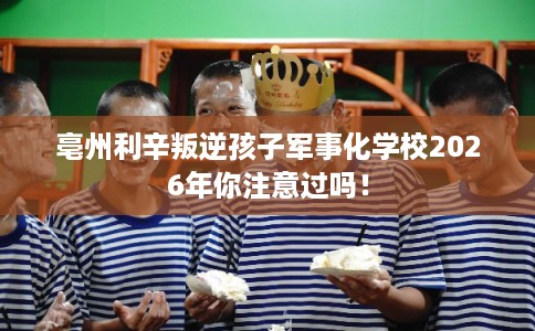 亳州利辛叛逆孩子军事化学校2026年你注意过吗！