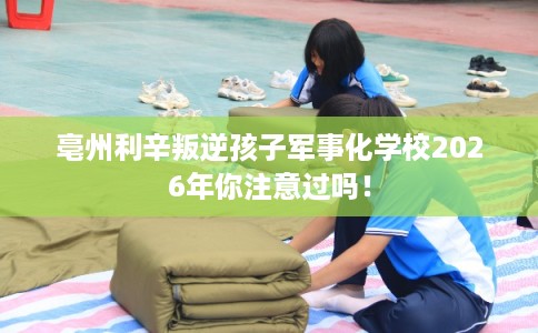 亳州利辛叛逆孩子军事化学校2026年你注意过吗！