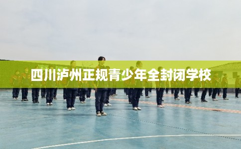 四川泸州正规青少年全封闭学校 四川泸州正规青少年全封闭学校