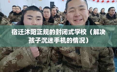 宿迁沐阳正规的封闭式学校（解决孩子沉迷手机的情况）