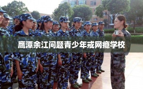 鹰潭余江问题青少年戒网瘾学校 鹰潭余江问题青少年戒网瘾学校