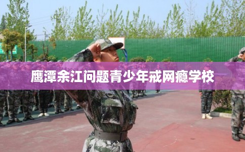 鹰潭余江问题青少年戒网瘾学校