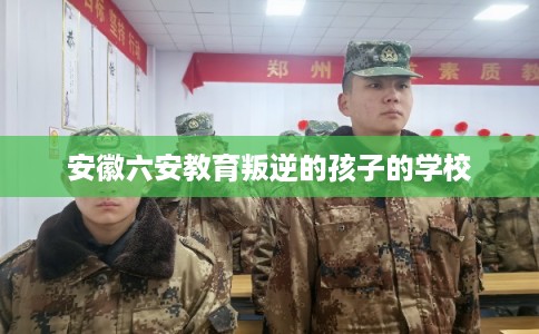 安徽六安教育叛逆的孩子的学校