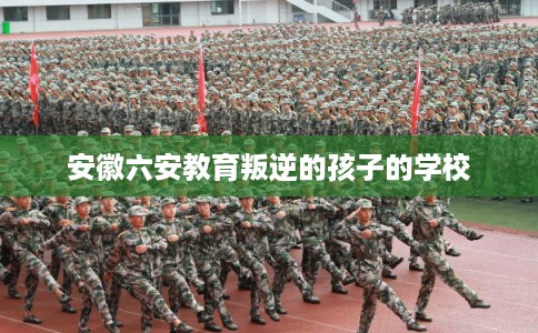 安徽六安教育叛逆的孩子的学校