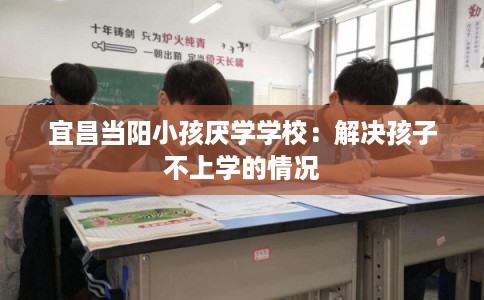 宜昌当阳小孩厌学学校：解决孩子不上学的情况