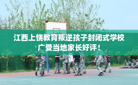 江西上饶教育叛逆孩子封闭式学校广受当地家长好评！