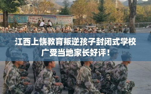 江西上饶教育叛逆孩子封闭式学校广受当地家长好评！