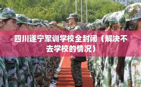四川遂宁军训学校全封闭（解决不去学校的情况）