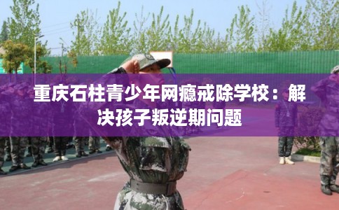 重庆石柱青少年网瘾戒除学校：解决孩子叛逆期问题