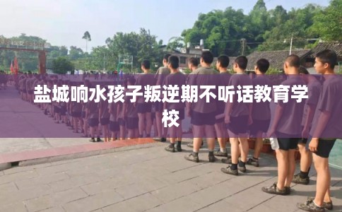 盐城响水孩子叛逆期不听话教育学校 盐城响水孩子叛逆期不听话教育学校