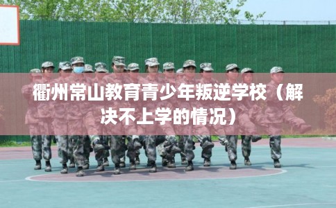 衢州常山教育青少年叛逆学校(解决不上学的情况) 衢州常山教育青少年叛逆学校(解决不上学的情况)