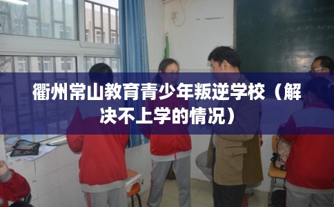 衢州常山教育青少年叛逆学校(解决不上学的情况) 衢州常山教育青少年叛逆学校(解决不上学的情况)