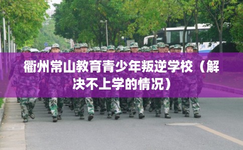 衢州常山教育青少年叛逆学校（解决不上学的情况）