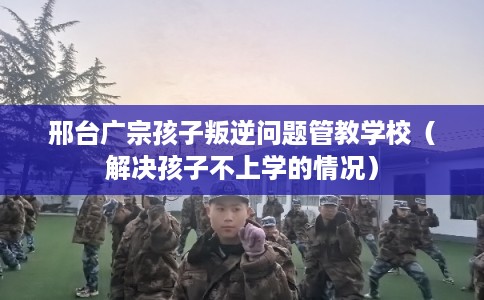 邢台广宗孩子叛逆问题管教学校(解决孩子不上学的情况) 邢台广宗孩子叛逆问题管教学校(解决孩子不上学的情况)