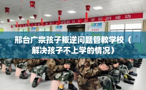 邢台广宗孩子叛逆问题管教学校（解决孩子不上学的情况）