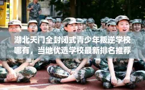 湖北天门全封闭式青少年叛逆学校哪有,当地优选学校最新排名推荐! 湖北天门全封闭式青少年叛逆学校哪有,当地优选学校最新排名推荐!