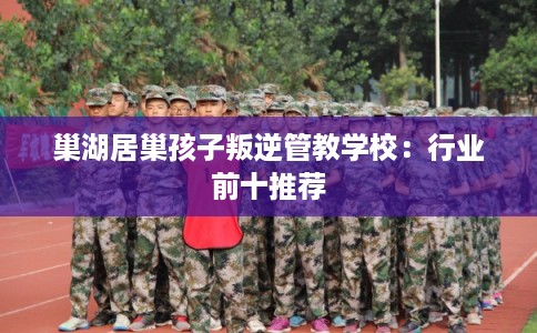 巢湖居巢孩子叛逆管教学校：行业前十推荐