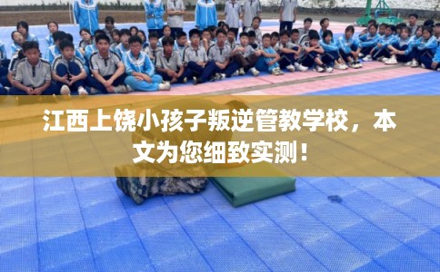 江西上饶小孩子叛逆管教学校,本文为您细致实测! 江西上饶小孩子叛逆管教学校,本文为您细致实测!
