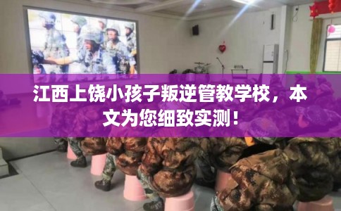 江西上饶小孩子叛逆管教学校，本文为您细致实测！
