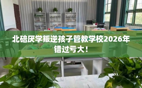北碚厌学叛逆孩子管教学校2026年错过亏大！