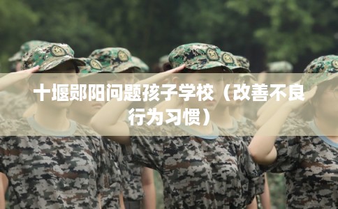 十堰郧阳问题孩子学校（改善不良行为习惯）