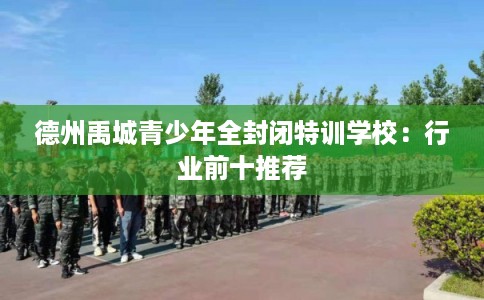德州禹城青少年全封闭特训学校:行业前十推荐 德州禹城青少年全封闭特训学校:行业前十推荐