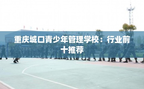 重庆城口青少年管理学校：行业前十推荐