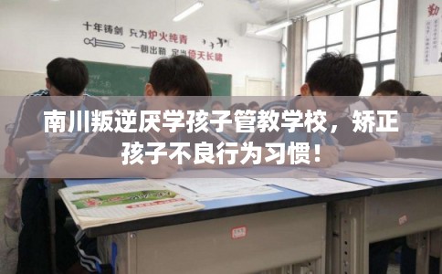 南川叛逆厌学孩子管教学校，矫正孩子不良行为习惯！