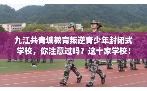 九江共青城教育叛逆青少年封闭式学校，你注意过吗？这十家学校！