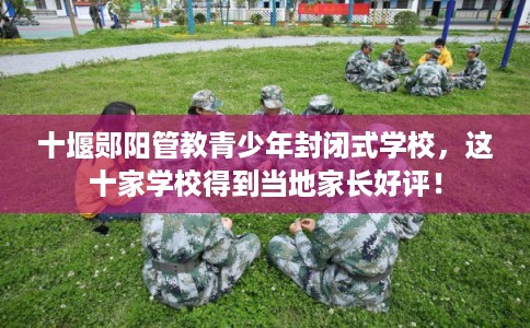 十堰郧阳管教青少年封闭式学校,这十家学校得到当地家长好评! 十堰郧阳管教青少年封闭式学校,这十家学校得到当地家长好评!