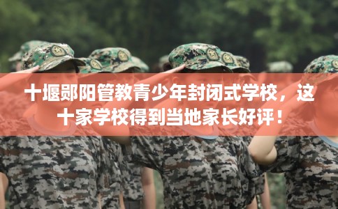 十堰郧阳管教青少年封闭式学校,这十家学校得到当地家长好评! 十堰郧阳管教青少年封闭式学校,这十家学校得到当地家长好评!