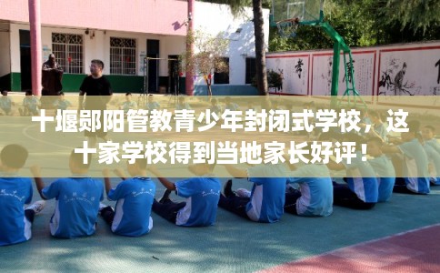 十堰郧阳管教青少年封闭式学校，这十家学校得到当地家长好评！