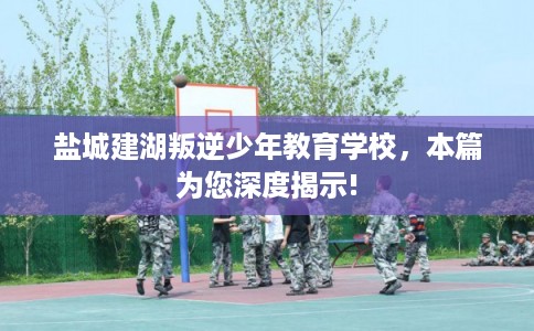 盐城建湖叛逆少年教育学校，本篇为您深度揭示!