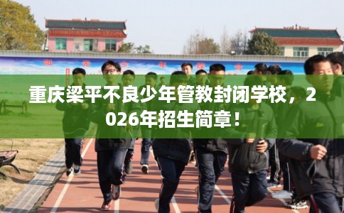 重庆梁平不良少年管教封闭学校,2026年招生简章! 重庆梁平不良少年管教封闭学校,2026年招生简章!
