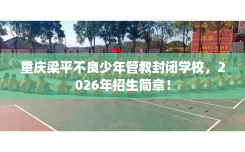 重庆梁平不良少年管教封闭学校，2026年招生简章！