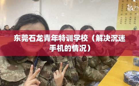 东莞石龙青年特训学校(解决沉迷手机的情况) 东莞石龙青年特训学校(解决沉迷手机的情况)