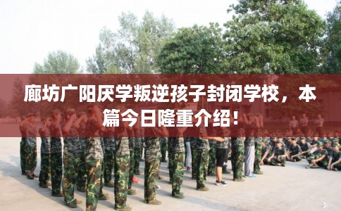 廊坊广阳厌学叛逆孩子封闭学校，本篇今日隆重介绍！