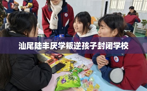 汕尾陆丰厌学叛逆孩子封闭学校