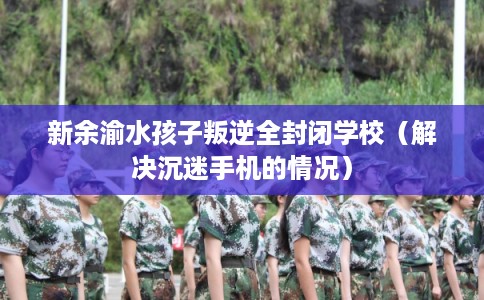 新余渝水孩子叛逆全封闭学校(解决沉迷手机的情况) 新余渝水孩子叛逆全封闭学校(解决沉迷手机的情况)